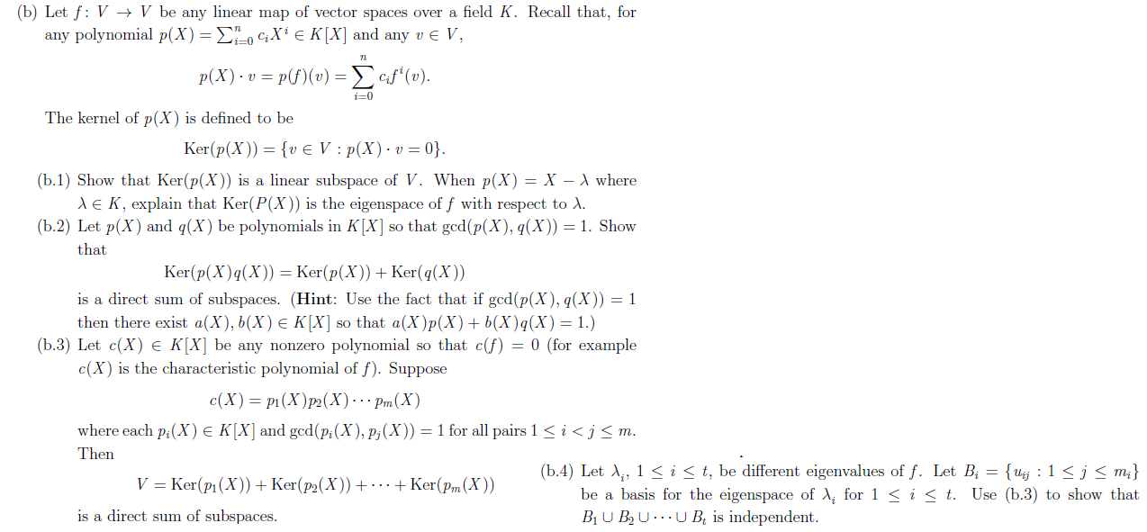 (b) Let f V -» V be any linear map of vector spaces over a field K. Recall that, for
any polynomial p(X) = 0 X e K[X] and any v E V,
p(X) vp(v) = ef*(v).
i-0
The kernel of p(X) is defined to be
Ker(p(X))
{v e V : p(X) v
0}.
(b.1) Show that Ker(p(X)) is a linear subspace of V. When p(X) = X - A where
E K, explain that Ker(P(X)) is the eigenspace of f with respect to A.
(b.2) Let p(X) and q(X) be polynomials in K[X] so that gcd(p(X), q(X)) = 1. Show
that
Ker(p(X)q(X)) — Ker(p(X)) + Кer(4(х))
is a direct sum of subspaces. (Hint: Use the fact that if gcd(p(X), q(X)) = 1
then there exist a(X), Ь(X) € К|X] so that a(X)p(X) + b(X)q(X) %3D 1.)
(b.3) Let c(X) e K[X] be any nonzero polynomial so that c(f) = 0 (for example
c(X) is the characteristic polynomial of f). Suppose
с (X) — р1 (X)р:(X)... Pm(X)
where each p,(X) e K[X] and gcd(pg(X), p3(X))= 1 for all pairs 1
i <j < m.
Then
(b.4) Let , i < t, be different eigenvalues of f. Let Bi = {uj : 1 < j < m}
be a basis for the eigenspace of A for 1 < i < t. Use (b.3) to show that
B1U BBUUB, is independent
V Ker(p1 (X)) Ker(p2(X)) .-Ker(Pm(X))
is a direct sum of subspaces
