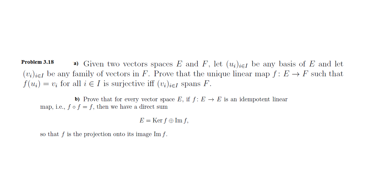 Problem 3.18
a) Given two vectors spaces E and F, let (u;)ieI be any basis of E and let
(v;)ieI be any family of vectors in F. Prove that the unique linear map f: E ->F such that
f (u)
i for all iE I is surjective iff (v;)ieI spans F
b) Prove that for every vector space E, if f: E -> E is an idempotent linear
map, i.e., / o f = f, then we have a direct sum
E = Ker f Im f,
so that fis the projection onto its image Im f.
