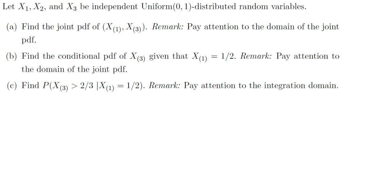Let X1, X2, and X3 be independent Uniform(0, 1)-distributed random variables
(a) Find the joint pdf of (X(1), X(3)). Remark: Pay attention to the domain of the joint
pdf
(b) Find the conditional pdf of X(3) given that X(1)
the domain of the joint pdf
1/2. Remark: Pay attention to
(c) Find P(X (3) > 2/3 |X1)= 1/2). Remark: Pay attention to the integration domain
