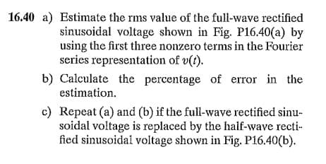 16.40 a) Estimate the rms value of the full-wave rectified
sinusoidal voltage shown in Fig. P16.40(a) by
using the first three nonzero terms in the Fourier
series representation of v(t).
b) Calculate the percentage of error in the
estimation.
c) Repeat (a) and (b) if the full-wave rectified sinu-
soidal voltage is replaced by the haif-wave recti-
fied sinusoidal voltage shown in Fig. P16.40(b).
