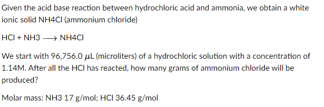 Given the acid base reaction between hydrochloric acid and ammonia, we obtain a white
ionic solid NH4Cl (ammonium chloride)
HCI + NH3 →→→ NH4CI
We start with 96,756.0 μL (microliters) of a hydrochloric solution with a concentration of
1.14M. After all the HCI has reacted, how many grams of ammonium chloride will be
produced?
Molar mass: NH3 17 g/mol; HCI 36.45 g/mol