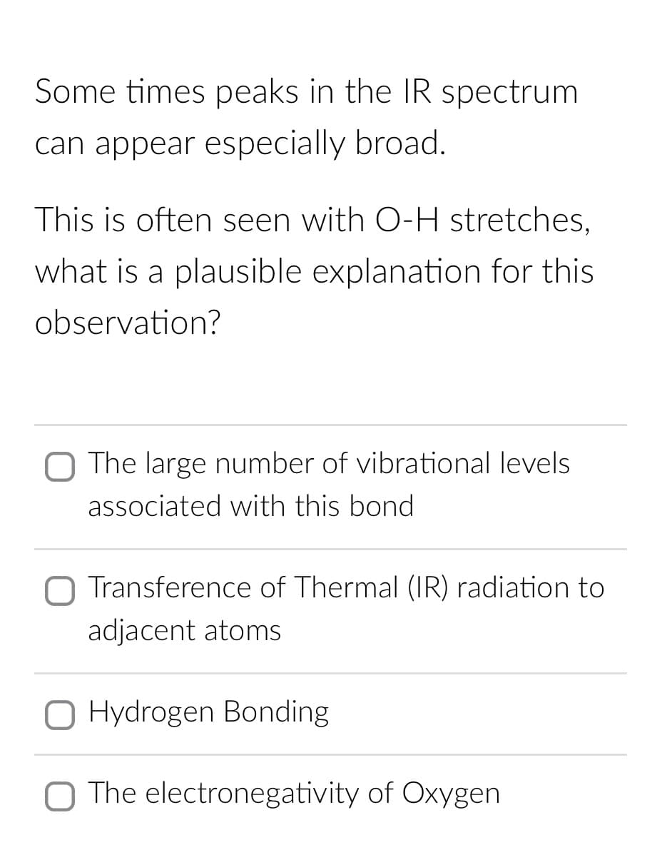 Some times peaks in the IR spectrum
can appear especially broad.
This is often seen with O-H stretches,
what is a plausible explanation for this
observation?
The large number of vibrational levels
associated with this bond
Transference of Thermal (IR) radiation to
adjacent atoms
Hydrogen Bonding
O The electronegativity of Oxygen