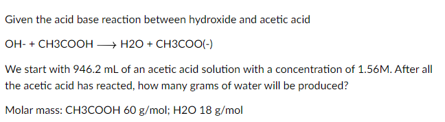 Given the acid base reaction between hydroxide and acetic acid
OH- + CH3COOH → H2O + CH3COO(-)
We start with 946.2 mL of an acetic acid solution with a concentration of 1.56M. After all
the acetic acid has reacted, how many grams of water will be produced?
Molar mass: CH3COOH 60 g/mol; H2O 18 g/mol