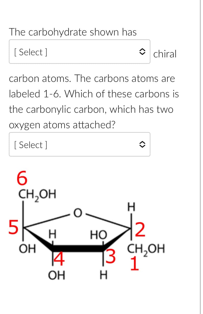 The carbohydrate shown has
[Select]
carbon atoms. The carbons atoms are
labeled 1-6. Which of these carbons is
the carbonylic carbon, which has two
oxygen atoms attached?
[Select]
6
CH₂OH
5
OH
H
114
OH
chiral
H
12
3 CH₂OH
1
HO
H