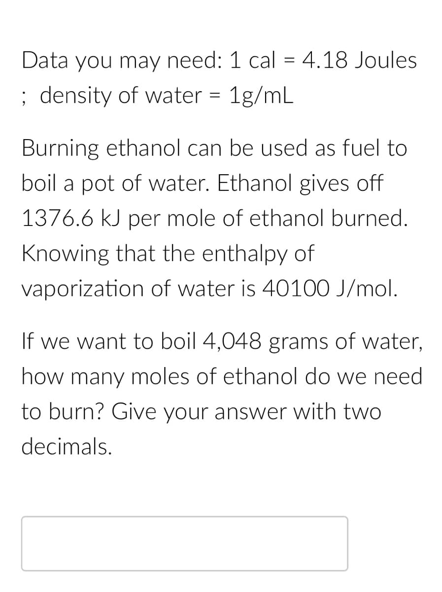 Data you may need: 1 cal = 4.18 Joules
; density of water = 1g/mL
Burning ethanol can be used as fuel to
boil a pot of water. Ethanol gives off
1376.6 kJ per mole of ethanol burned.
Knowing that the enthalpy of
vaporization of water is 40100 J/mol.
If we want to boil 4,048 grams of water,
how many moles of ethanol do we need
to burn? Give your answer with two
decimals.