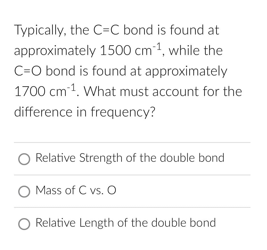 Typically, the C=C bond is found at
approximately 1500 cm³1, while the
C-O bond is found at approximately
1700 cm³¹. What must account for the
difference in frequency?
Relative Strength of the double bond.
O Mass of C vs. O
O Relative Length of the double bond.