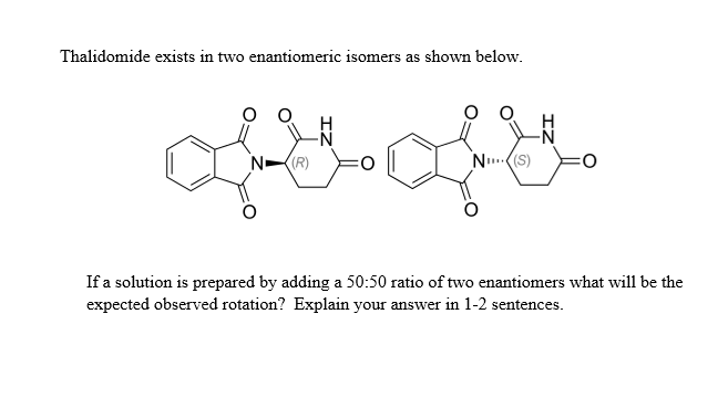 Thalidomide exists in two enantiomeric isomers as shown below.
N (R)
NI(S)
O
If a solution is prepared by adding a 50:50 ratio of two enantiomers what will be the
expected observed rotation? Explain your answer in 1-2 sentences.