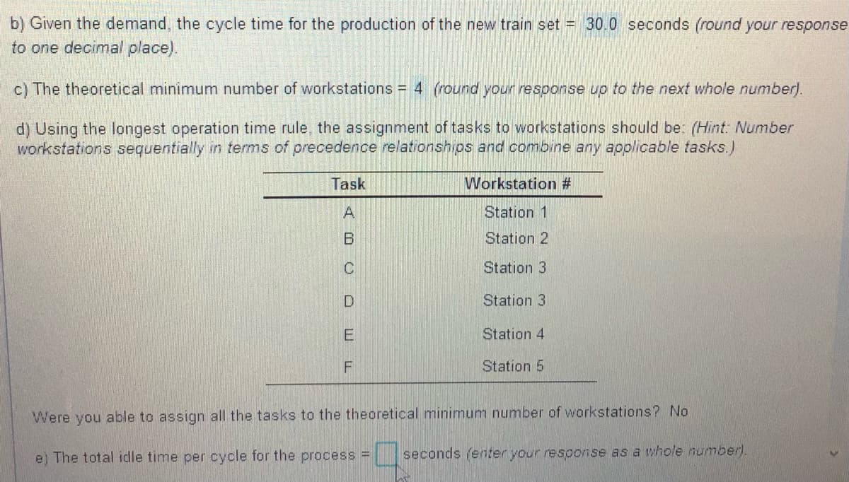 b) Given the demand, the cycle time for the production of the new train set = 30.0 seconds (round your response
to one decimal place).
c) The theoretical minimum number of workstations = 4 (round your response up to the next whole number).
d) Using the longest operation time rule, the assignment of tasks to workstations should be: (Hint: Number
workstations sequentially in terms of precedence relationships and combine any applicable tasks.)
Task
Workstation #
A
Station 1
B
Station 2
Station 3
Station 3
E
Station 4
Station 5
Were you able to assign all the tasks to the theoretical minimum number of workstations? No
e) The total idle time per cycle for the process = seconds (enter your response as a whole numberl.
