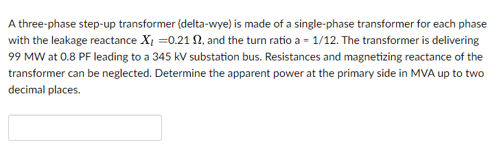 A three-phase step-up transformer (delta-wye) is made of a single-phase transformer for each phase
with the leakage reactance X₂=0.21 N, and the turn ratio a = 1/12. The transformer is delivering
99 MW at 0.8 PF leading to a 345 kV substation bus. Resistances and magnetizing reactance of the
transformer can be neglected. Determine the apparent power at the primary side in MVA up to two
decimal places.