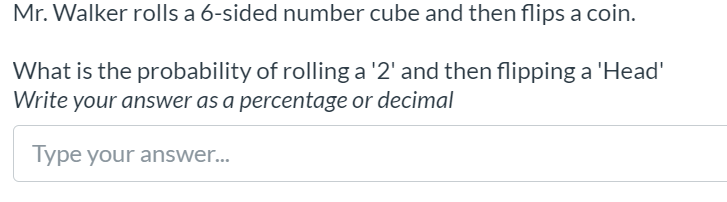 Mr. Walker rolls a 6-sided number cube and then flips a coin.
What is the probability of rolling a '2' and then flipping a 'Head'
Write your answer as a percentage or decimal
Type your answer...
