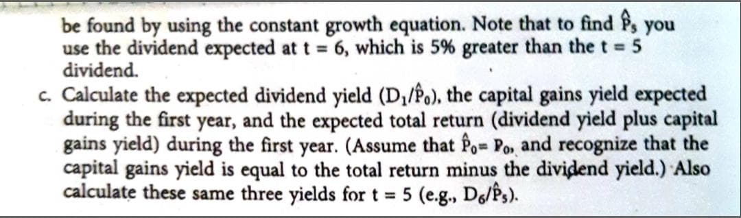 be found by using the constant growth equation. Note that to find P, you
use the dividend expected at t = 6, which is 5% greater than the t 5
dividend.
c. Calculate the expected dividend yield (D,/Po), the capital gains yield expected
during the first year, and the expected total return (dividend yield plus capital
gains yield) during the first year. (Assume that Po Po, and recognize that the
capital gains yield is equal to the total return minus the dividend yield.) Also
calculate these same three yields fort = 5 (e.g., De/Ps).
