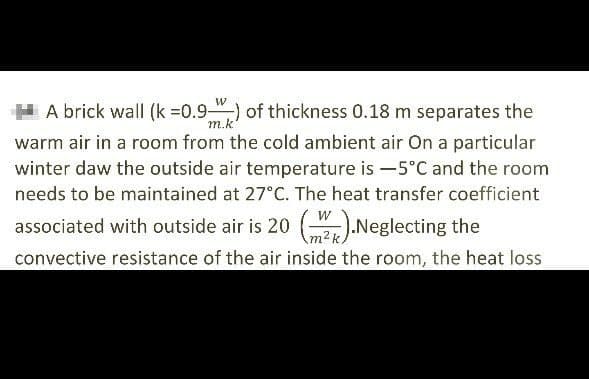 A brick wall (k =0.9) of thickness 0.18 m separates the
warm air in a room from the cold ambient air On a particular
winter daw the outside air temperature is -5°C and the room
needs to be maintained at 27°C. The heat transfer coefficient
associated with outside air is 20 ().Neglecting the
convective resistance of the air inside the room, the heat loss