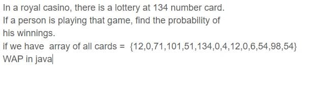 In a royal casino, there is a lottery at 134 number card.
If a person is playing that game, find the probability of
his winnings.
if we have array of all cards = {12,0,71,101,51,134,0,4,12,0,6,54,98,54}
WAP in java

