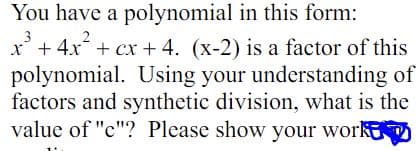 You have a polynomial in this form:
3
x² + 4x² + cx + 4. (x-2) is a factor of this
polynomial. Using your understanding of
factors and synthetic division, what is the
value of "c"? Please show your work