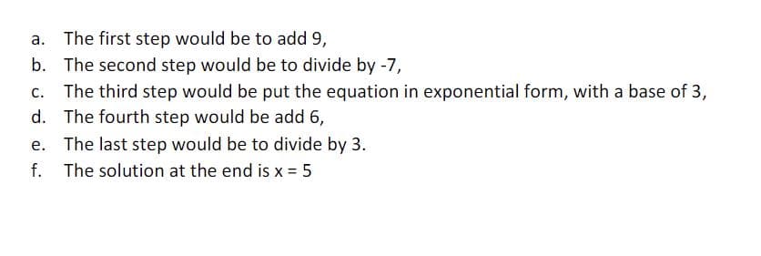 a. The first step would be to add 9,
b. The second step would be to divide by -7,
C. The third step would be put the equation in exponential form, with a base of 3,
d. The fourth step would be add 6,
e. The last step would be to divide by 3.
f. The solution at the end is x = 5