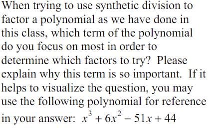 When trying to use synthetic division to
factor a polynomial as we have done in
this class, which term of the polynomial
do you focus on most in order to
determine which factors to try? Please
explain why this term is so important. If it
helps to visualize the question, you may
use the following polynomial for reference
3
in your answer: x³ + 6x² - 51x +44