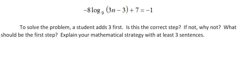 -8log, (3n-3) + 7 = −1
To solve the problem, a student adds 3 first. Is this the correct step? If not, why not? What
should be the first step? Explain your mathematical strategy with at least 3 sentences.
