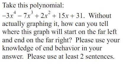 Take this polynomial:
-3x² - 7x³ + 2x² + 15x + 31. Without
actually graphing it, how can you tell
where this graph will start on the far left
and end on the far right? Please use your
knowledge of end behavior in your
answer. Please use at least 2 sentences.