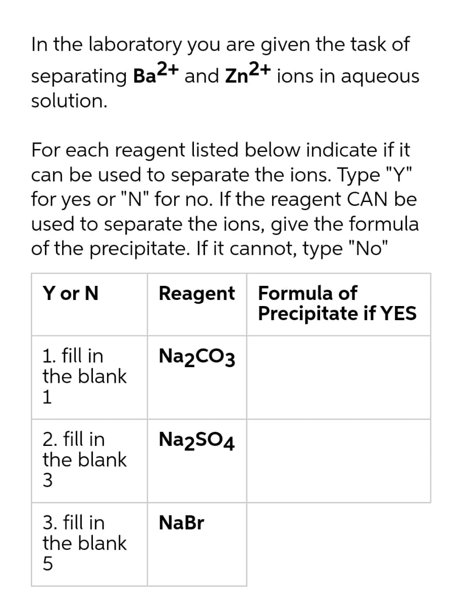 In the laboratory you are given the task of
separating Ba2+ and Zn2+ ions in aqueous
solution.
For each reagent listed below indicate if it
can be used to separate the ions. Type "Y"
for yes or "N" for no. If the reagent CAN be
used to separate the ions, give the formula
of the precipitate. If it cannot, type "No"
Y or N
Reagent Formula of
Precipitate if YES
1. fill in
the blank
1
Na2CO3
2. fill in
the blank
3
Na2SO4
3. fill in
the blank
NaBr
