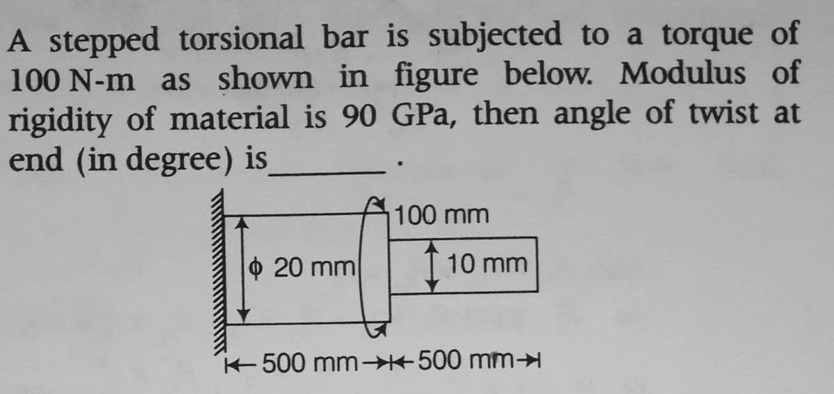A stepped torsional bar is subjected to a torque of
100 N-m as shown in figure below. Modulus of
rigidity of material is 90 GPa, then angle of twist at
end (in degree) is
100 mm
20 mm
10 mm
500 mm→500 mmH
