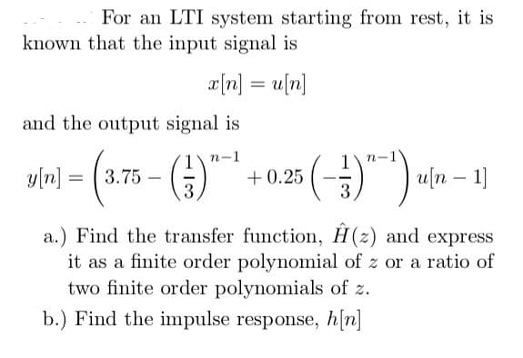 For an LTI system starting from rest, it is
known that the input signal is
x[n] = u[n]
and the output signal is
n-1
y[n] = (3.75 - ()*¹ +0.25 (-3)^~¹)
3
(-3)^-¹) u[n 1]
a.) Find the transfer function, H(z) and express
it as a finite order polynomial of z or a ratio of
two finite order polynomials of z.
b.) Find the impulse response, h[n]