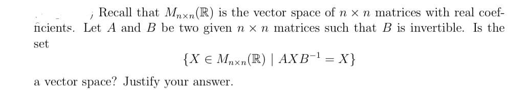 j
Recall that Mnxn (R) is the vector space of n x n matrices with real coef-
ficients. Let A and B be two given n x n matrices such that B is invertible. Is the
set
{X € Mnxn (R) | AXB-¹ = X}
a vector space? Justify your answer.