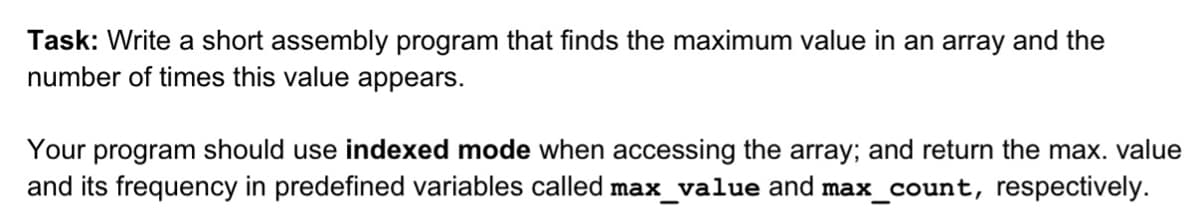 Task: Write a short assembly program that finds the maximum value in an array and the
number of times this value appears.
Your program should use indexed mode when accessing the array; and return the max. value
and its frequency in predefined variables called max_value and max_count, respectively.