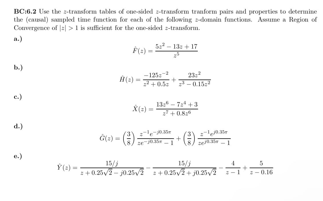 BC:6.2 Use the z-transform tables of one-sided z-transform tranform pairs and properties to determine
the (causal) sampled time function for each of the following z-domain functions. Assume a Region of
Convergence of |z| > 1 is sufficient for the one-sided z-transform.
a.)
b.)
c.)
d.)
e.)
Ý(z)
F(z)
Ĥ(z) =
X(z) =
Ĝ(z) = (²) ₁
52² 13z + 17
5
-12527
z² +0.5z
+
e-j0.35m
1326 724 +3
27 +0.826
23z²
23 0.1522
ze-j0.35m 1
+
-1 ej0.35m
zej0.35m
15/j
15/j
z+0.25√2-j0.25√2 z +0.25√2 + j0.25√2
4
z - 1
+
2
5
0.16