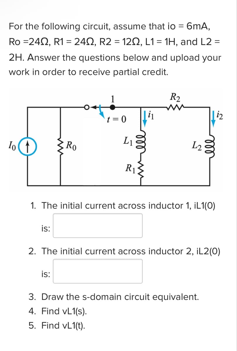 For the following circuit, assume that io
=
6mA,
Ro =2402, R1 = 24Q, R2 = 120, L1 = 1H, and L2 =
2H. Answer the questions below and upload your
work in order to receive partial credit.
To ↑
is:
Ro
1
t = 0
is:
L₁
|i₁
ell
R₁
R2
L2
1. The initial current across inductor 1, iL1(0)
|i2
ell
2. The initial current across inductor 2, iL2(0)
3. Draw the s-domain circuit equivalent.
4. Find vL1(s).
5. Find vL1(t).