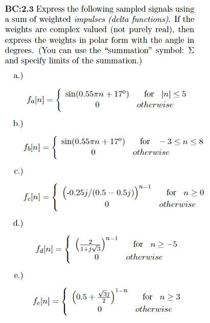 BC:2.3 Express the following sampled signals using
a sum of weighted impulses (delta functions). If the
weights are complex valued (not purely real), then
express the weights in polar form with the angle in
degrees. (You can use the "summation" symbol:
and specify limits of the summation.)
a.)
b.)
c.)
folm] = {
d.)
fa[n]
e.)
=
fe[n]
=
{
fa[n]
sin(0.55mm + 17º)
0
sin(0.55mm + 17º)
0
fe[n] =
n-1
-{ (₁7) ²
0
{
(-0.25j/(0.5 -0.5j))"-1
for n≤5
otherwise
for 3≤n≤ 8
(0.5+√31)1-n
0
otherwise
for n ≥ 0
otherwise
for n > -5
otherwise
for n ≥ 3
otherwise