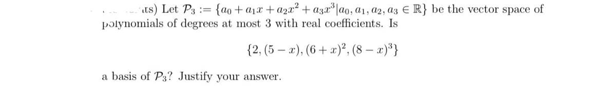 its) Let P3 = {ao + a₁x + a2x² + a3x³|ao, a1, a2, a3 € R} be the vector space of
polynomials of degrees at most 3 with real coefficients. Is
{2, (5-x), (6+ x)², (8 - x)³}
a basis of P3? Justify your answer.