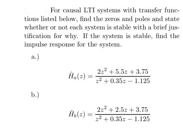 For causal LTI systems with transfer func-
tions listed below, find the zeros and poles and state
whether or not each system is stable with a brief jus-
tification for why. If the system is stable, find the
impulse response for the system.
a.)
b.)
Ĥa(z)
Ĥ₁(z):
=
222 +5.52 +3.75
22 +0.35z 1.125
222 +2.52 +3.75
z2+0.35z 1.125