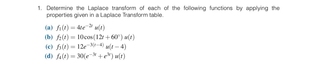 1. Determine the Laplace transform of each of the following functions by applying the
properties given in a Laplace Transform table.
(a) f(t) = 4te-2t u(t)
(b) f(t)= 10 cos (12t+60°) u(t)
(c) f3 (t) = 12e-3(1-4) u(t — 4)
u(t)
(d) f4(t)=30(e-3t+e³¹)