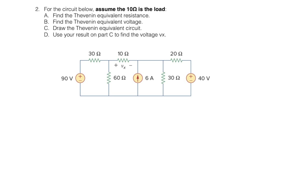 2. For the circuit below, assume the 1002 is the load:
A. Find the Thevenin equivalent resistance.
B. Find the Thevenin equivalent voltage.
C. Draw the Thevenin equivalent circuit.
D. Use your result on part C to find the voltage vx.
90 V
30 92
10 Ω
www
+ Vx
60 Ω
6 A
20 Ω
ww
30 Ω
40 V