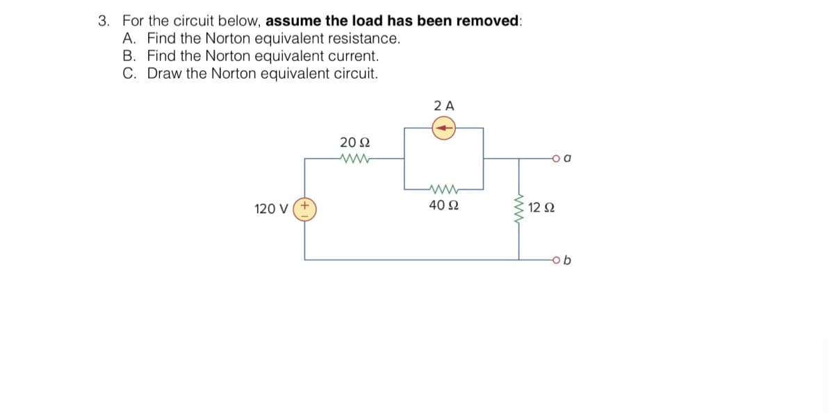 3. For the circuit below, assume the load has been removed:
A. Find the Norton equivalent resistance.
B. Find the Norton equivalent current.
C. Draw the Norton equivalent circuit.
120 V (+
2092
2 A
ww
40 92
www
o a
12 Ω
-ob