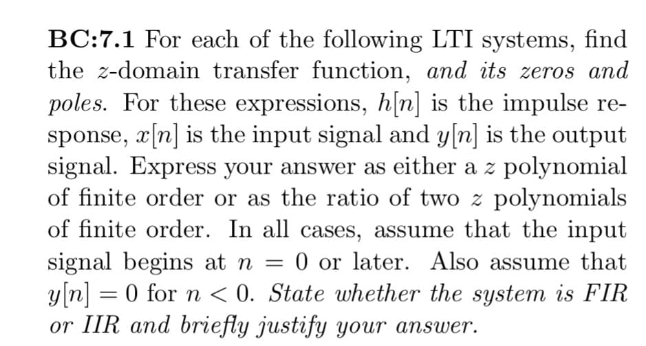 BC:7.1 For each of the following LTI systems, find
the z-domain transfer function, and its zeros and
poles. For these expressions, h[n] is the impulse re-
sponse, x[n] is the input signal and y[n] is the output
signal. Express your answer as either a z polynomial
of finite order or as the ratio of two z polynomials
of finite order. In all cases, assume that the input
signal begins at n = 0 or later. Also assume that
y[n] = 0 for n < 0. State whether the system is FIR
or IIR and briefly justify your answer.
