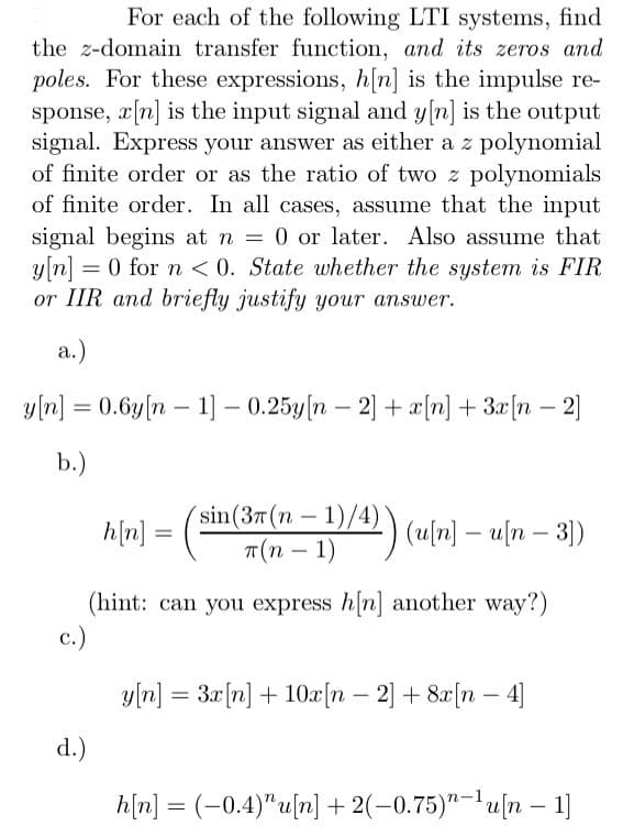 For each of the following LTI systems, find
the z-domain transfer function, and its zeros and
poles. For these expressions, h[n] is the impulse re-
sponse, x[n] is the input signal and y[n] is the output
signal. Express your answer as either a z polynomial
of finite order or as the ratio of two z polynomials
of finite order. In all cases, assume that the input
signal begins at n = 0 or later. Also assume that
y[n] = 0 for n <0. State whether the system is FIR
or IIR and briefly justify your answer.
a.)
y[n] = 0.6y[n 1] -0.25y[n - 2] + x[n] + 3x[n -2]
b.)
sin (37(n-1)/4)`
T(n − 1)
(u[n] - u[n - 3])
-
(hint: can you express h[n] another way?)
c.)
d.)
h[n]:
=
y[n] = 3x[n] + 10x[n - 2] + 8x[n - 4]
h[n] = (−0.4)”u[n] + 2(−0.75)”−¹u[n − 1]
