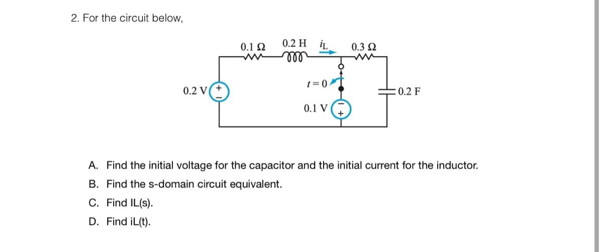 2. For the circuit below,
0.2 V(+
0.1 Ω
0.2 H
m
iL
t=0/T
0.1 V
0.3 Ω
0.2 F
A. Find the initial voltage for the capacitor and the initial current for the inductor.
B. Find the s-domain circuit equivalent.
C. Find IL(s).
D. Find iL(t).