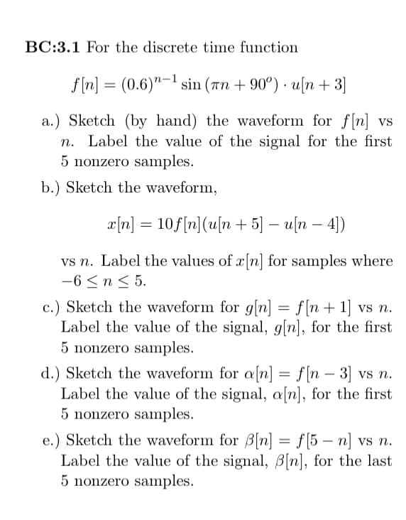 BC:3.1 For the discrete time function
f[n] (0.6)-1 sin (n +90°) u[n +3]
a.) Sketch (by hand) the waveform for f[n] vs
n. Label the value of the signal for the first
5 nonzero samples.
b.) Sketch the waveform,
x[n] = 10f[n] (u[n+ 5] - u[n - 4])
vs n. Label the values of x[n] for samples where
-6 ≤ n ≤ 5.
c.) Sketch the waveform for g[n] = f[n+ 1] vs n.
Label the value of the signal, g[n], for the first
5 nonzero samples.
d.) Sketch the waveform for a[n] = f[n - 3] vs n.
Label the value of the signal, a[n], for the first
5 nonzero samples.
e.) Sketch the waveform for 3[n] = f[5-n] vs n.
Label the value of the signal, B[n], for the last
5 nonzero samples.