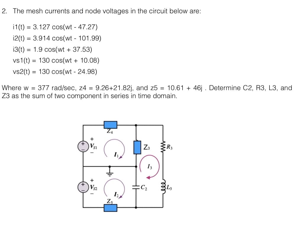 2. The mesh currents and node voltages in the circuit below are:
i1(t) = 3.127 cos(wt - 47.27)
i2(t) = 3.914 cos(wt - 101.99)
i3(t) = 1.9 cos(wt + 37.53)
vs 1(t) = 130 cos(wt + 10.08)
vs2(t) = 130 cos(wt - 24.98)
Where w = 377 rad/sec, z4 = 9.26+21.82j, and z5= 10.61 + 46j. Determine C2, R3, L3, and
Z3 as the sum of two component in series in time domain.
+
+
VS2
Z3
13
R3
L3