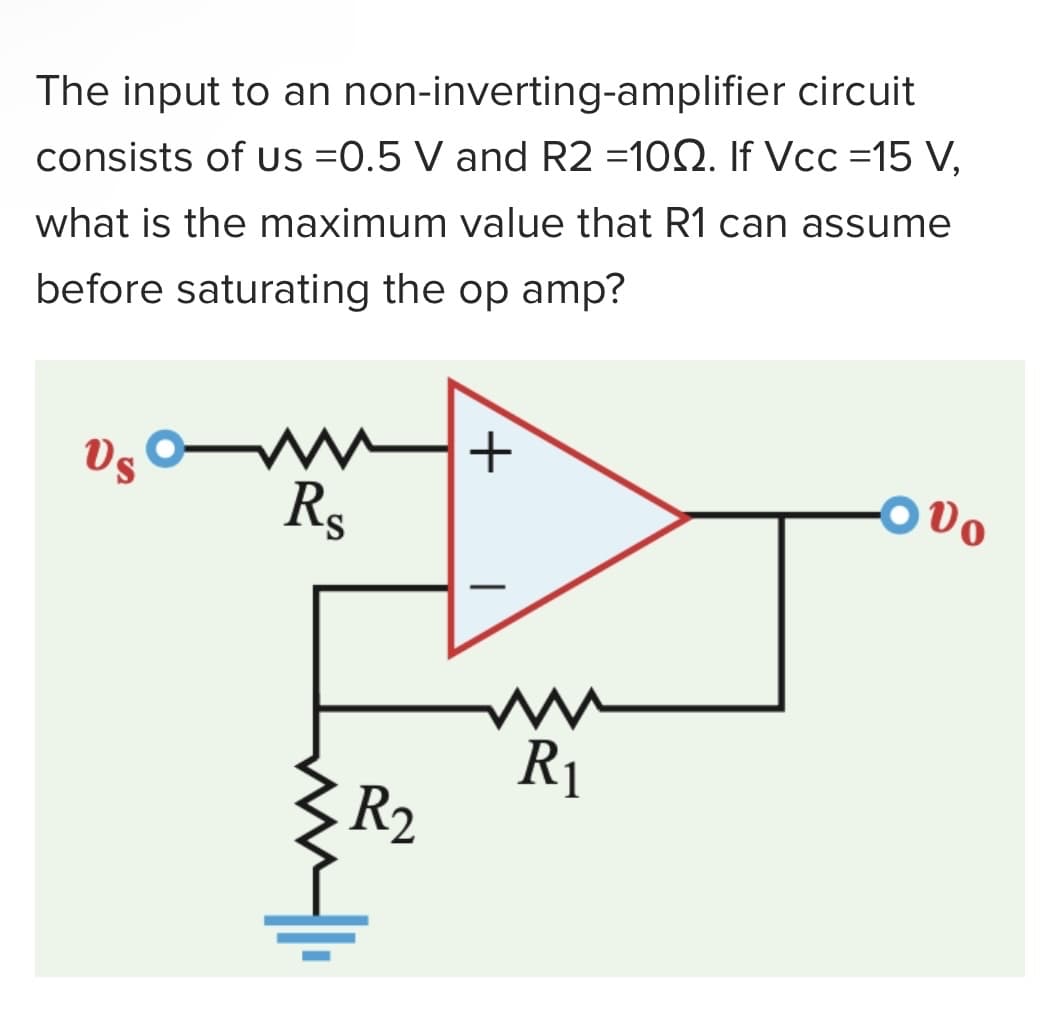 The input to an non-inverting-amplifier circuit
consists of us =0.5 V and R2 =1002. If Vcc=15 V,
what is the maximum value that R1 can assume
before saturating the op amp?
Vs
ww+
Rs
R₂
R₁
000