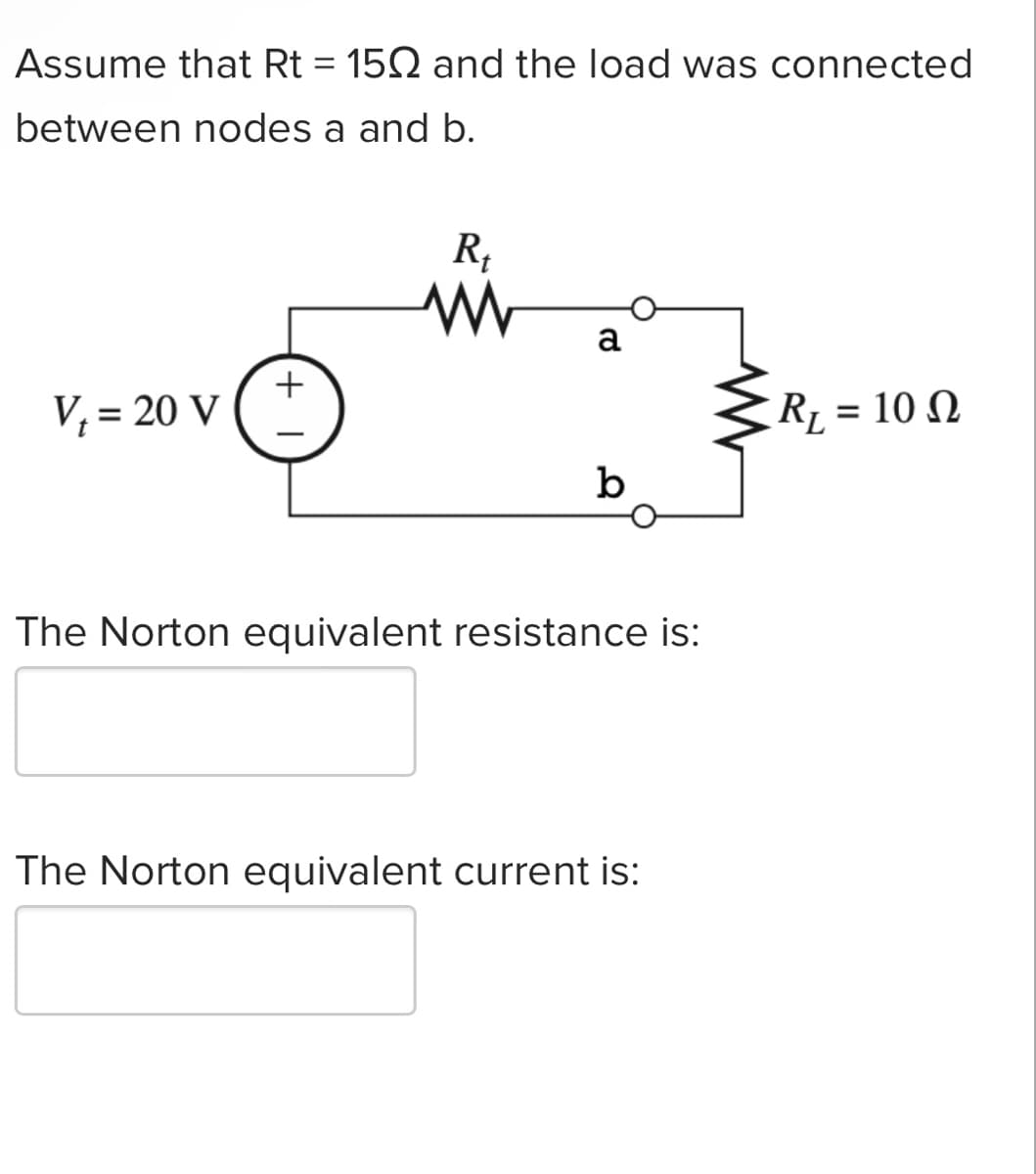 Assume that Rt = 150 and the load was connected
between nodes a and b.
V₁ = 20 V
+
R₁
ww
a
b
The Norton equivalent resistance is:
The Norton equivalent current is:
R₁ = 10 Q