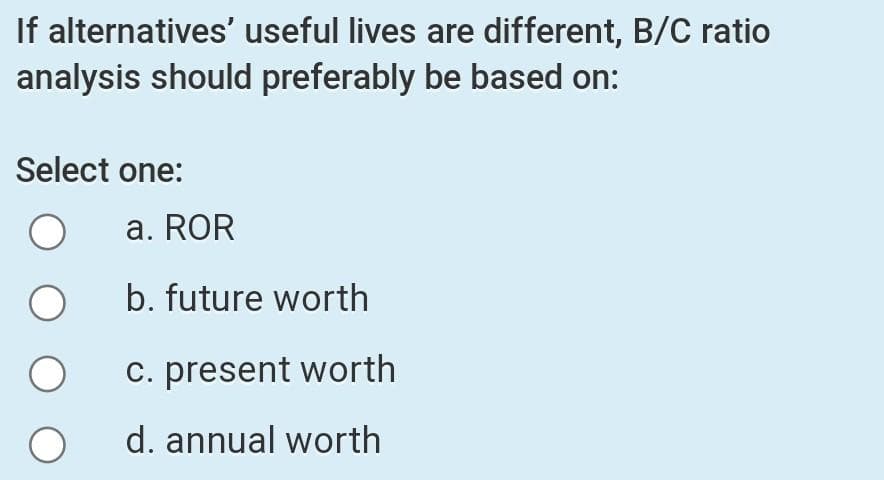 If alternatives' useful lives are different, B/C ratio
analysis should preferably be based on:
Select one:
a. ROR
b. future worth
c. present worth
d. annual worth
