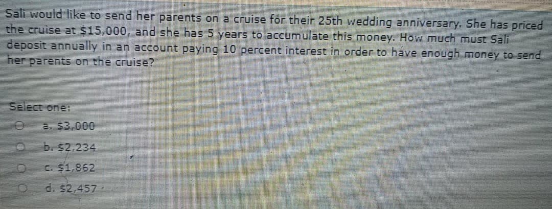 Sali would like to send her parents on a cruise for their 25th wedding anniversary. She has priced
the cruise at $15,000, and she has 5 years to accumulate this money. How much must Sali
deposit annually in an account paying 10 percent interest in order to have enough money to send
her parents on the cruise?
Select one:
B. $3,000
b. $2,234
C. $1,862
d. 52,457
