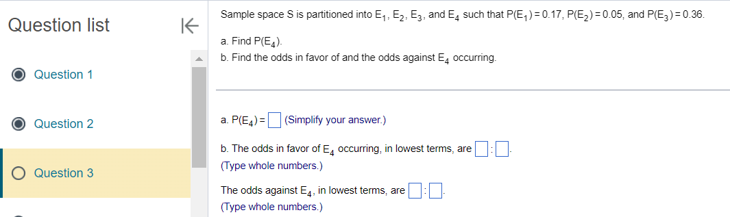 Question list
O Question 1
O Question 2
Question 3
K
Sample space S is partitioned into E₁, E₂, E3, and E4 such that P(E₁) = 0.17, P(E₂) = 0.05, and P(E3) = 0.36.
a. Find P(E4).
b. Find the odds in favor of and the odds against E4 occurring.
a. P(E4) =
(Simplify your answer.)
b. The odds in favor of E4 occurring, in lowest terms, are
(Type whole numbers.)
The odds against E4, in lowest terms, are
(Type whole numbers.)