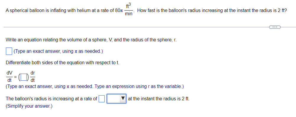 ft?
How fast is the balloon's radius increasing at the instant the radius is 2 ft?
A spherical balloon is inflating with helium at a rate of 80r-
min
Write an equation relating the volume of a sphere, V, and the radius of the sphere, r.
(Type an exact answer, using n as needed.)
Differentiate both sides of the equation with respect to t.
dV
dr
dt
dt
(Type an exact answer, using n as needed. Type an expression using r as the variable.)
The balloon's radius is increasing at a rate of
V at the instant the radius is 2 ft.
(Simplify your answer.)
