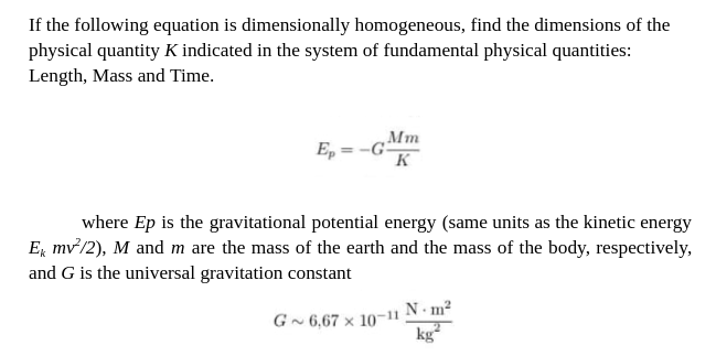 If the following equation is dimensionally homogeneous, find the dimensions of the
physical quantity K indicated in the system of fundamental physical quantities:
Length, Mass and Time.
Ep -G
Mm
K
where Ep is the gravitational potential energy (same units as the kinetic energy
E mv²/2), M and m are the mass of the earth and the mass of the body, respectively,
and G is the universal gravitation constant
G~ 6,67 x 10-11
N m²
kg²