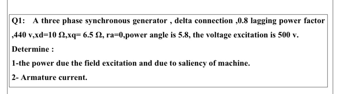 Q1: A three phase synchronous generator , delta connection ,0.8 lagging power factor
,440 v,xd=10 2,xq= 6.5 N, ra=0,power angle is 5.8, the voltage excitation is 500 v.
Determine :
1-the power due the field excitation and due to saliency of machine.
2- Armature current.
