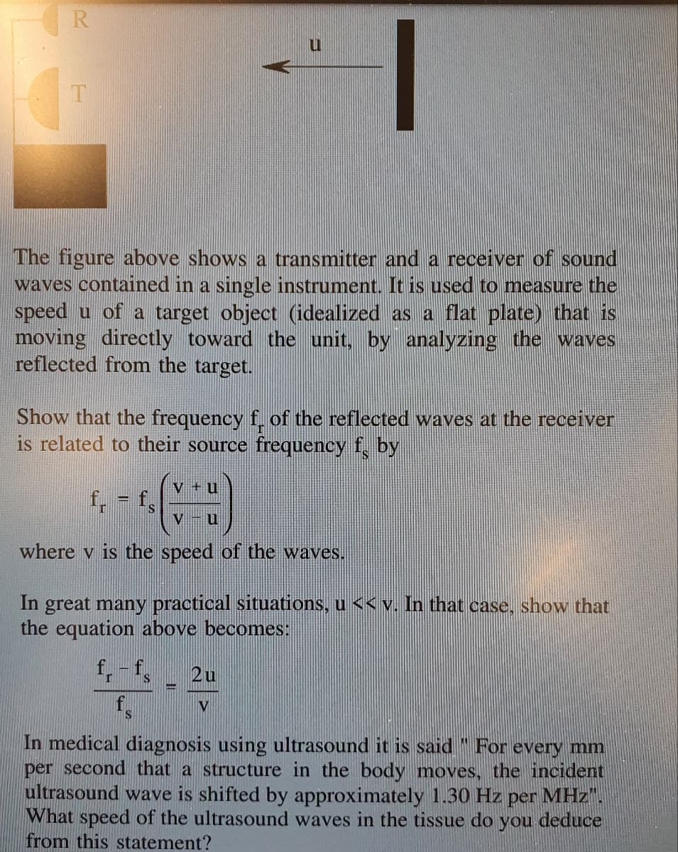 R
The figure above shows a transmitter and a receiver of sound
waves contained in a single instrument. It is used to measure the
speed u of a target object (idealized as a flat plate) that is
moving directly toward the unit, by analyzing the waves
reflected from the target.
Show that the frequency f. of the reflected waves at the receiver
is related to their source frequency f, by
V + u
f, f,
V -u
where v is the speed of the waves.
In great many practical situations, u << v. In that case, show that
the equation above becomes:
f,-f,
2u
f.
V
IS
In medical diagnosis using ultrasound it is said " For every mm
per second that a structure in the body moves, the incident
ultrasound wave is shifted by approximately 1.30 Hz per MHz".
What speed of the ultrasound waves in the tissue do you deduce
from this statement?
