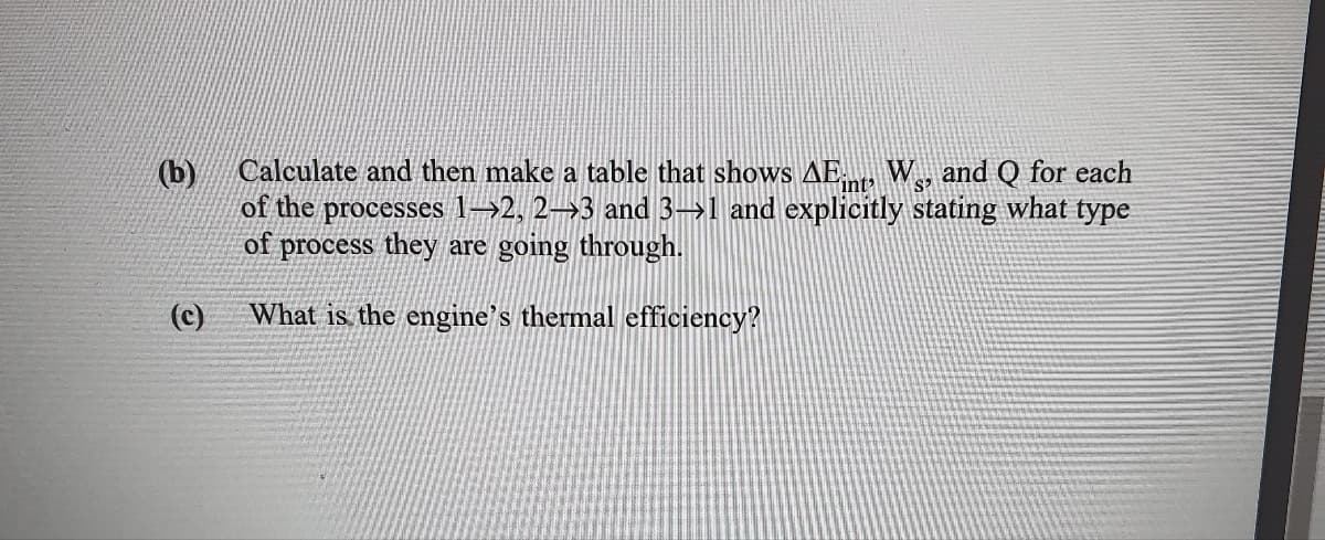 (b)
Calculate and then make a table that shows AE W., and Q for each
int
S
of the processes 1→2, 2→3 and 3→1 and explicitly stating what type
of process they are going through.
(c)
What is the engine's thermal efficiency?

